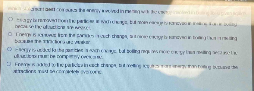 which statement best compares the energy involved in melting with the energy involved in boiling for a given liquid?\nenergy is removed from the particles in each change, but more energy is removed in melting than in boiling because the attractions are weaker.\nenergy is removed from the particles in each change, but more energy is removed in boiling than in melting because the attractions are weaker.\nenergy is added to the particles in each change, but boiling requires more energy than melting because the attractions must be completely overcome.\nenergy is added to the particles in each change, but melting requires more energy than boiling because the attractions must be completely overcome.