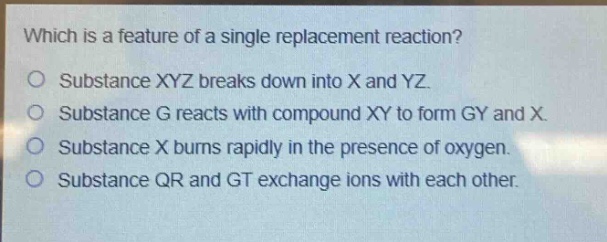which is a feature of a single replacement reaction?\no substance xyz breaks down into x and yz.\no substance g reacts with compound xy to form gy and x.\no substance x burns rapidly in the presence of oxygen.\no substance qr and gt exchange ions with each other.