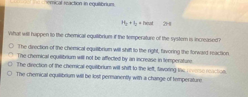 consider the chemical reaction in equilibrium.\nh₂ + i₂ + heat ⇌ 2hi\nwhat will happen to the chemical equilibrium if the temperature of the system is increased?\nthe direction of the chemical equilibrium will shift to the right, favoring the forward reaction.\nthe chemical equilibrium will not be affected by an increase in temperature.\nthe direction of the chemical equilibrium will shift to the left, favoring the reverse reaction.\nthe chemical equilibrium will be lost permanently with a change of temperature.