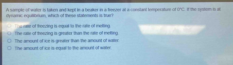 a sample of water is taken and kept in a beaker in a freezer at a constant temperature of 0°c. if the system is at dynamic equilibrium, which of these statements is true?\nthe rate of freezing is equal to the rate of melting.\nthe rate of freezing is greater than the rate of melting.\nthe amount of ice is greater than the amount of water.\nthe amount of ice is equal to the amount of water.