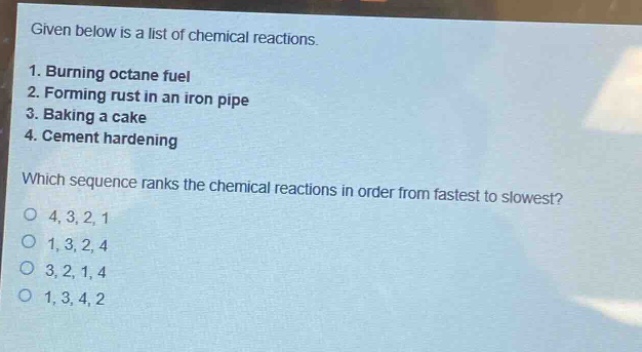 given below is a list of chemical reactions.\n1. burning octane fuel\n2. forming rust in an iron pipe\n3. baking a cake\n4. cement hardening\nwhich sequence ranks the chemical reactions in order from fastest to slowest?\no 4,3,2,1\no 1,3,2,4\no 3,2,1,4\no 1,3,4,2
