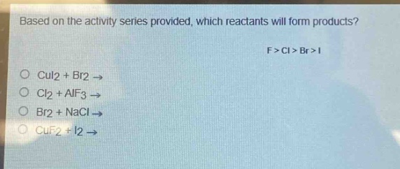 based on the activity series provided, which reactants will form products? f > cl > br > i\ncui2 + br2 →\ncl2 + alf3 →\nbr2 + nacl →\ncuf2 + i2 →