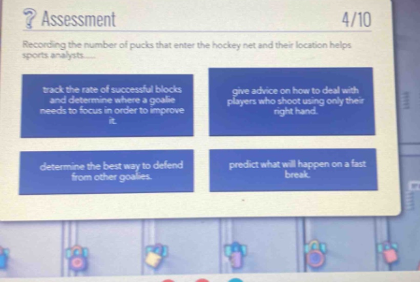 ? assessment\n4/10\nrecording the number of pucks that enter the hockey net and their location helps sports analysts......\ntrack the rate of successful blocks and determine where a goalie needs to focus in order to improve it.\ngive advice on how to deal with players who shoot using only their right hand.\ndetermine the best way to defend from other goalies.\npredict what will happen on a fast break.