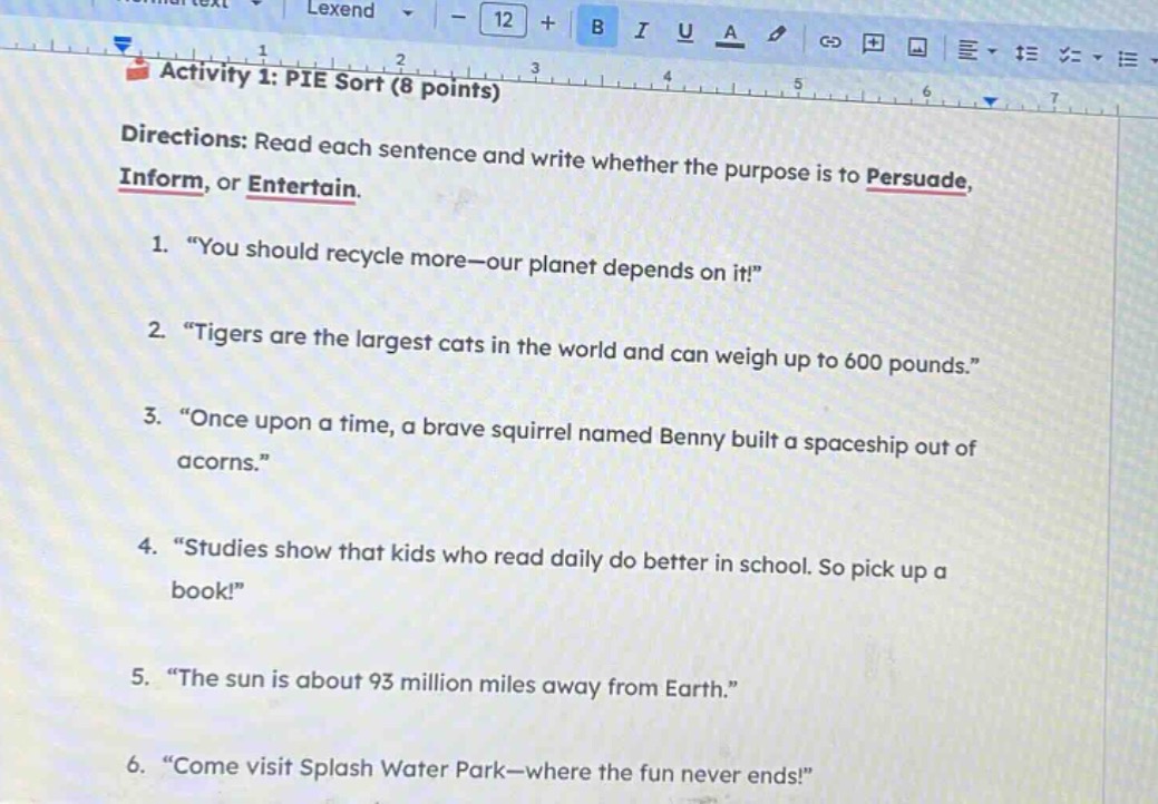 activity 1: pie sort (8 points)\ndirections: read each sentence and write whether the purpose is to persuade, inform, or entertain.\n1. “you should recycle more—our planet depends on it!”\n2. “tigers are the largest cats in the world and can weigh up to 600 pounds.”\n3. “once upon a time, a brave squirrel named benny built a spaceship out of acorns.”\n4. “studies show that kids who read daily do better in school. so pick up a book!”\n5. “the sun is about 93 million miles away from earth.”\n6. “come visit splash water park—where the fun never ends!”
