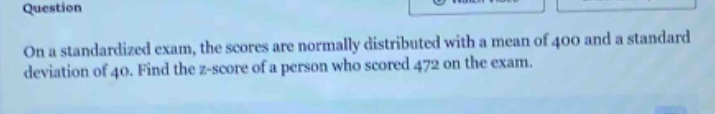 on a standardized exam, the scores are normally distributed with a mean of 400 and a standard deviation of 40. find the z - score of a person who scored 472 on the exam.