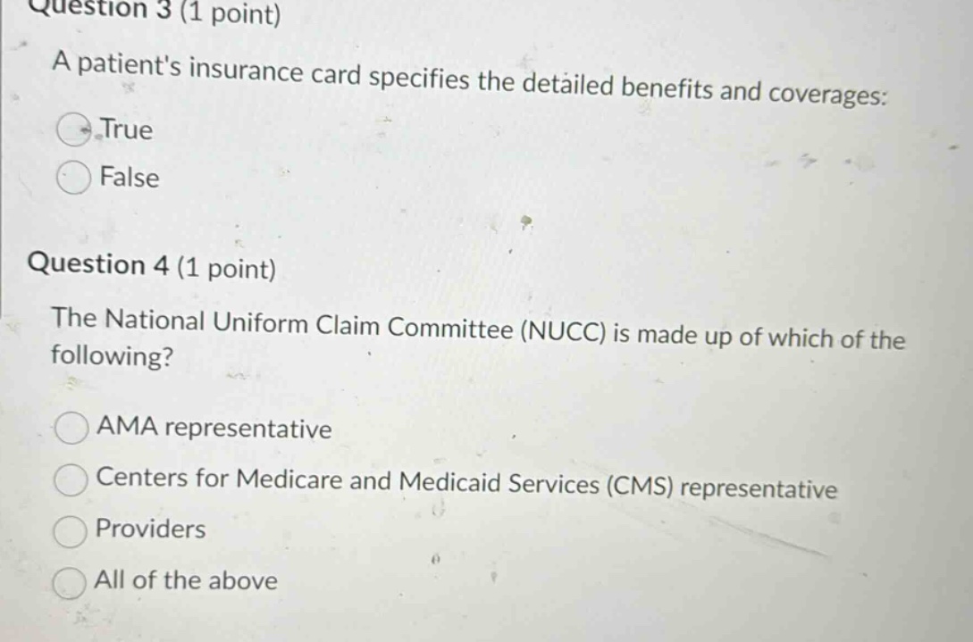 question 3 (1 point)\na patients insurance card specifies the detailed benefits and coverages:\ntrue\nfalse\n\nquestion 4 (1 point)\nthe national uniform claim committee (nucc) is made up of which of the following?\nama representative\ncenters for medicare and medicaid services (cms) representative\nproviders\nall of the above