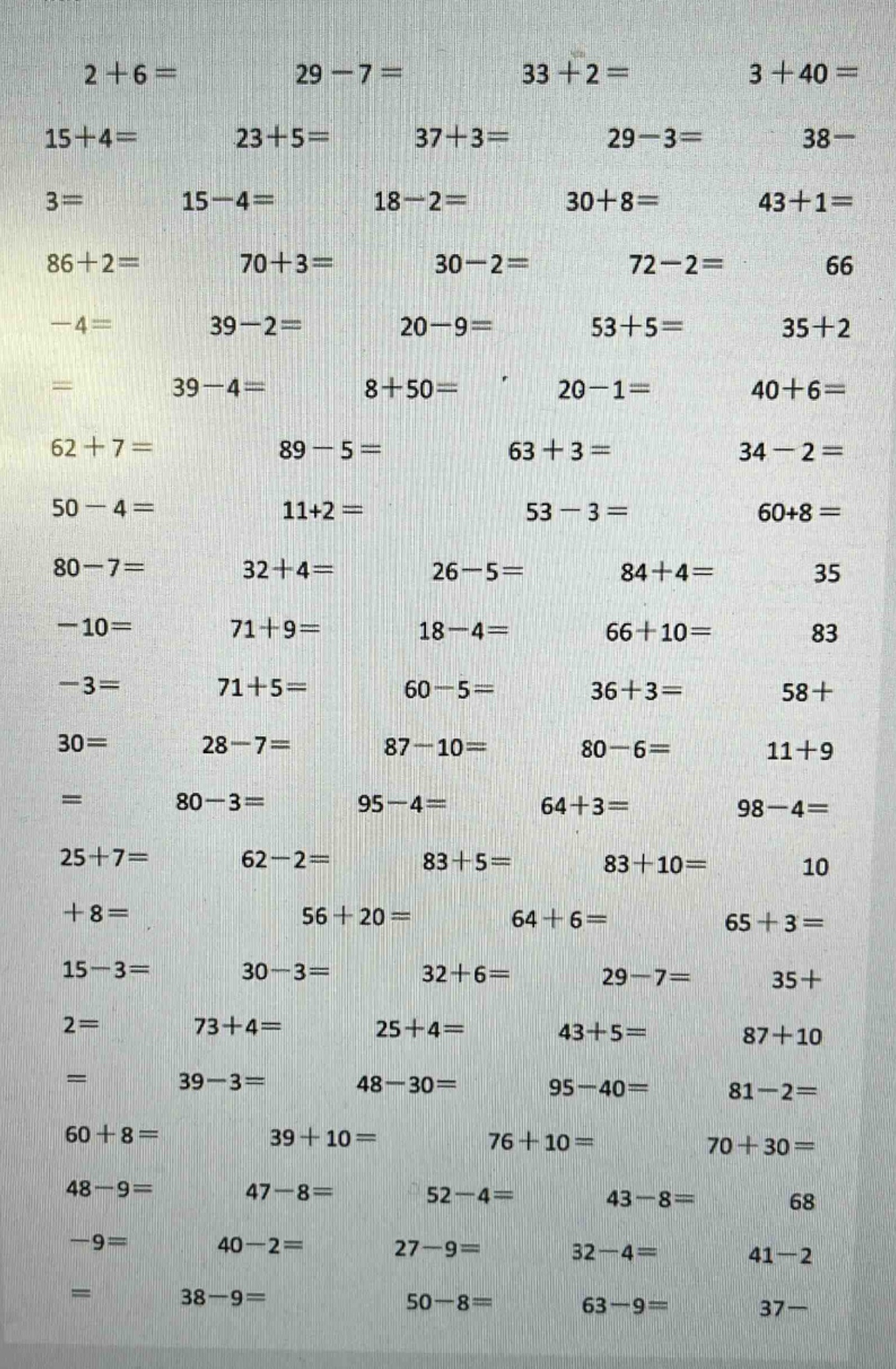 2 + 6 = 29 - 7 = 33 + 2 = 3 + 40 = 15 + 4 = 23 + 5 = 37 + 3 = 29 - 3 = 38 - 3 = 15 - 4 = 18 - 2 = 30 + 8 = 43 + 1 = 86 + 2 = 70 + 3 = 30 - 2 = 72 - 2 = 66 - 4 = 39 - 2 = 20 - 9 = 53 + 5 = 35 + 2 = 39 - 4 = 8 + 50 = 20 - 1 = 40 + 6 = 62 + 7 = 89 - 5 = 63 + 3 = 34 - 2 = 50 - 4 = 11 + 2 = 53 - 3 = 60 + 8 = 80 - 7 = 32 + 4 = 26 - 5 = 84 + 4 = 35 - 10 = 71 + 9 = 18 - 4 = 66 + 10 = 83 - 3 = 71 + 5 = 60 - 5 = 36 + 3 = 58 + 30 = 28 - 7 = 87 - 10 = 80 - 6 = 11 + 9 = 80 - 3 = 95 - 4 = 64 + 3 = 98 - 4 = 25 + 7 = 62 - 2 = 83 + 5 = 83 + 10 = 10 + 8 = 56 + 20 = 64 + 6 = 65 + 3 = 15 - 3 = 30 - 3 = 32 + 6 = 29 - 7 = 35 + 2 = 73 + 4 = 25 + 4 = 43 + 5 = 87 + 10 = 39 - 3 = 48 - 30 = 95 - 40 = 81 - 2 = 60 + 8 = 39 + 10 = 76 + 10 = 70 + 30 = 48 - 9 = 47 - 8 = 52 - 4 = 43 - 8 = 68 - 9 = 40 - 2 = 27 - 9 = 32 - 4 = 41 - 2 = 38 - 9 = 50 - 8 = 63 - 9 = 37 -