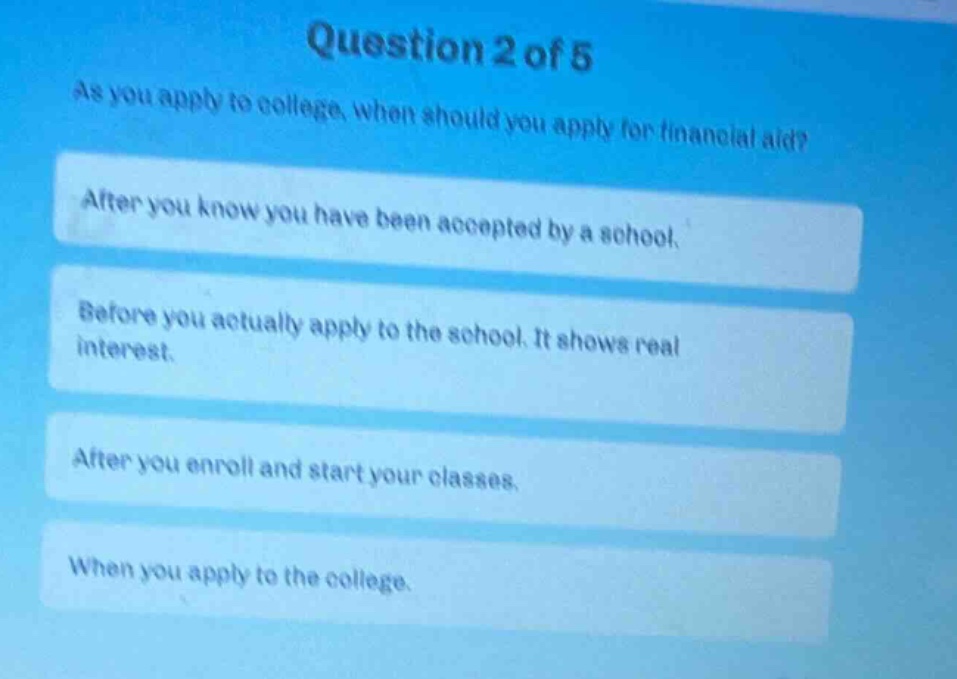 question 2 of 5\nas you apply to college, when should you apply for financial aid?\nafter you know you have been accepted by a school.\nbefore you actually apply to the school. it shows real interest.\nafter you enroll and start your classes.\nwhen you apply to the college.
