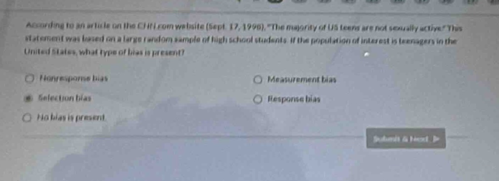 according to an article on the cnn.com website (sept. 17, 1996), \the majority of us teens are not sexually active\. this statement was based on a large random sample of high school students. if the population of interest is teenagers in the united states, what type of bias is present?\n\nnonresponse bias\nmeasurement bias\nselection bias\nresponse bias\nno bias is present