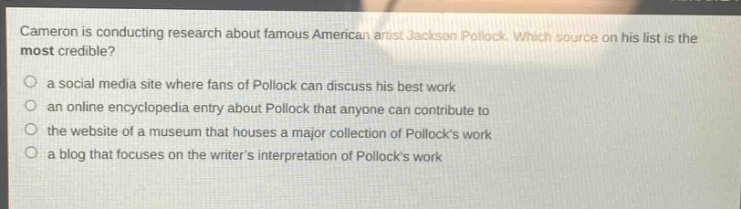 cameron is conducting research about famous american artist jackson pollock. which source on his list is the most credible?\n a social media site where fans of pollock can discuss his best work\n an online encyclopedia entry about pollock that anyone can contribute to\n the website of a museum that houses a major collection of pollocks work\n a blog that focuses on the writers interpretation of pollocks work