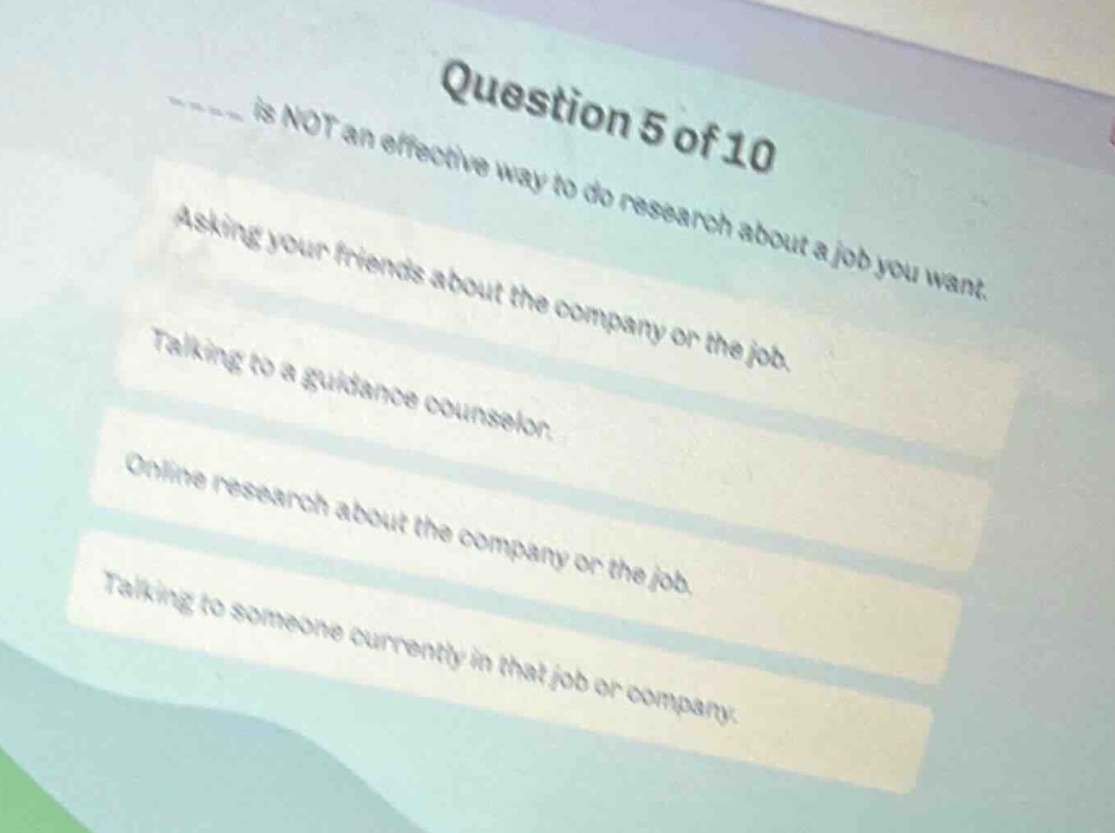 question 5 of 10\n____ is not an effective way to do research about a job you want.\nasking your friends about the company or the job.\ntalking to a guidance counselor.\nonline research about the company or the job.\ntalking to someone currently in that job or company.