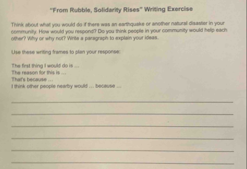 \from rubble, solidarity rises\ writing exercise\nthink about what you would do if there was an earthquake or another natural disaster in your community. how would you respond? do you think people in your community would help each other? why or why not? write a paragraph to explain your ideas.\nuse these writing frames to plan your response:\nthe first thing i would do is...\nthe reason for this is...\nthats because...\ni think other people nearby would... because...