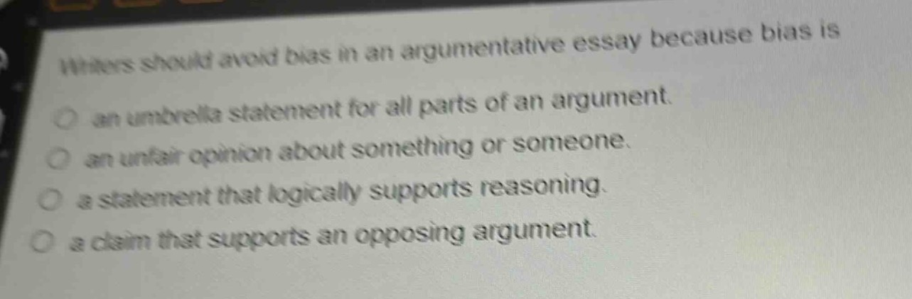 writers should avoid bias in an argumentative essay because bias is\nan umbrella statement for all parts of an argument.\nan unfair opinion about something or someone.\na statement that logically supports reasoning.\na claim that supports an opposing argument.