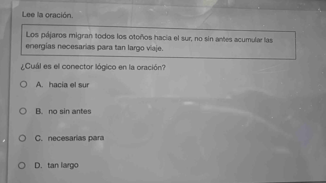 lee la oración. los pájaros migran todos los otoños hacia el sur, no sin antes acumular las energías necesarias para tan largo viaje. ¿cuál es el conector lógico en la oración? a. hacia el sur b. no sin antes c. necesarias para d. tan largo