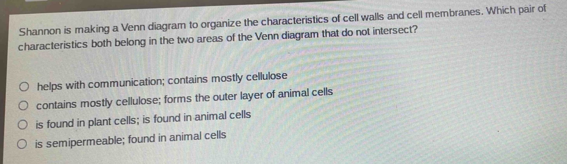 shannon is making a venn diagram to organize the characteristics of cell walls and cell membranes. which pair of characteristics both belong in the two areas of the venn diagram that do not intersect?\nhelps with communication; contains mostly cellulose\ncontains mostly cellulose; forms the outer layer of animal cells\nis found in plant cells; is found in animal cells\nis semipermeable; found in animal cells