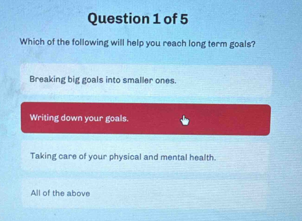 question 1 of 5\nwhich of the following will help you reach long term goals?\nbreaking big goals into smaller ones.\nwriting down your goals.\ntaking care of your physical and mental health.\nall of the above