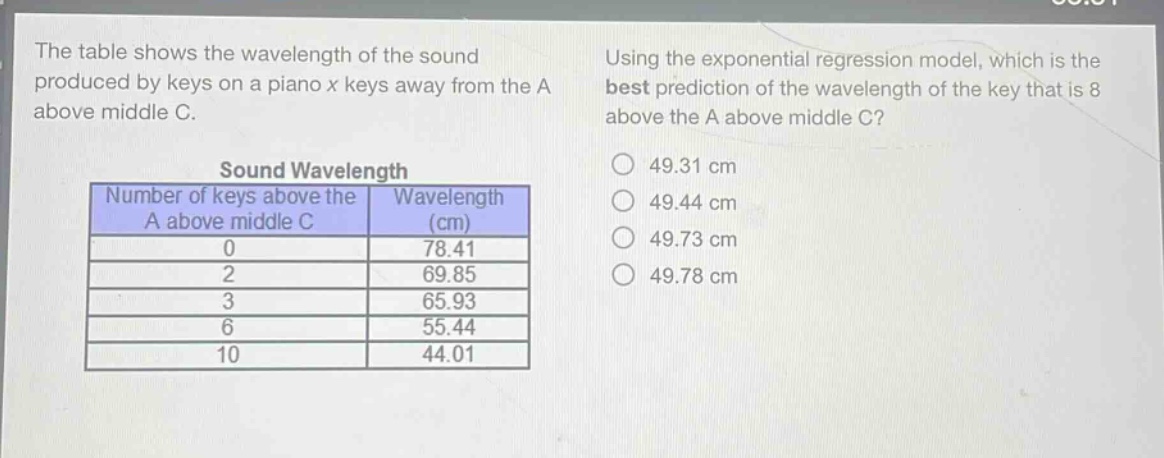 the table shows the wavelength of the sound produced by keys on a piano x keys away from the a above middle c.\n\nsound wavelength\nnumber of keys above the a above middle c | wavelength (cm)\n0 | 78.41\n2 | 69.85\n3 | 65.93\n6 | 55.44\n10 | 44.01\n\nusing the exponential regression model, which is the best prediction of the wavelength of the key that is 8 above the a above middle c?\n49.31 cm\n49.44 cm\n49.73 cm\n49.78 cm