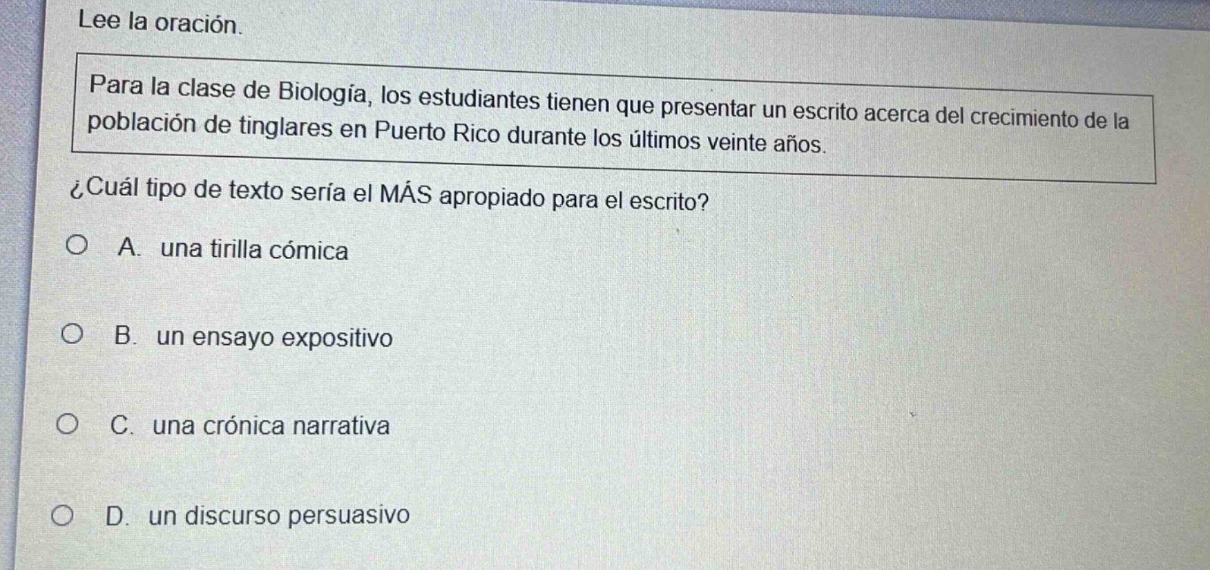 lee la oración. para la clase de biología, los estudiantes tienen que presentar un escrito acerca del crecimiento de la población de tinglares en puerto rico durante los últimos veinte años. ¿cuál tipo de texto sería el más apropiado para el escrito? o a. una tirilla cómica o b. un ensayo expositivo o c. una crónica narrativa o d. un discurso persuasivo