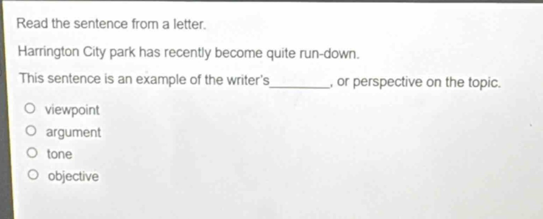 read the sentence from a letter. harrington city park has recently become quite run - down. this sentence is an example of the writer’s_______, or perspective on the topic. viewpoint argument tone objective