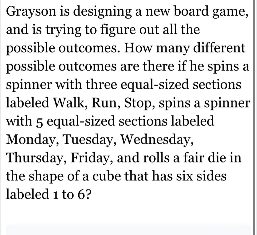 grayson is designing a new board game, and is trying to figure out all the possible outcomes. how many different possible outcomes are there if he spins a spinner with three equal - sized sections labeled walk, run, stop, spins a spinner with 5 equal - sized sections labeled monday, tuesday, wednesday, thursday, friday, and rolls a fair die in the shape of a cube that has six sides labeled 1 to 6?