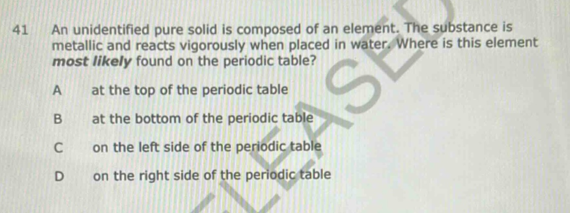 41 an unidentified pure solid is composed of an element. the substance is metallic and reacts vigorously when placed in water. where is this element most likely found on the periodic table? a at the top of the periodic table b at the bottom of the periodic table c on the left side of the periodic table d on the right side of the periodic table