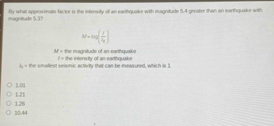 by what approximate factor is the intensity of an earthquake with magnitude 5.4 greater than an earthquake with magnitude 5.3?\nm = logleft(\frac{i}{i_0}\right)\n$m =$ the magnitude of an earthquake\n$i =$ the intensity of an earthquake\n$i_0 =$ the smallest seismic activity that can be measured, which is 1\n1.01\n1.21\n1.26\n10.44
