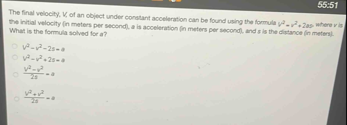 the final velocity, v, of an object under constant acceleration can be found using the formula (v^{2}=v^{2}+2as), where v is the initial velocity (in meters per second), a is acceleration (in meters per second), and s is the distance (in meters). what is the formula solved for a?\n(v^{2}-v^{2}-2s = a)\n(v^{2}-v^{2}+2s = a)\n(\frac{v^{2}-v^{2}}{2s}=a)\n(\frac{v^{2}+v^{2}}{2s}=a)