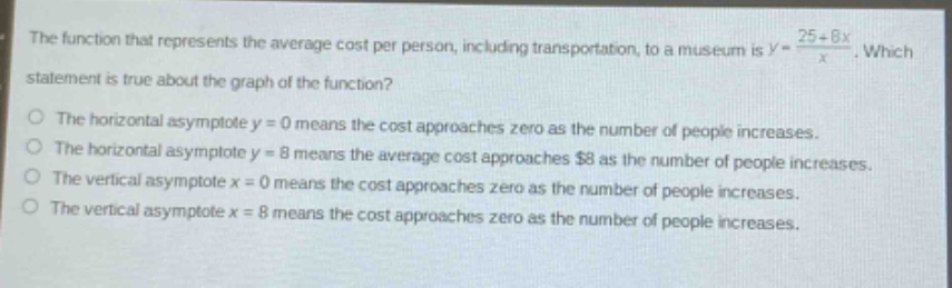 the function that represents the average cost per person, including transportation, to a museum is $y = \\frac{25 + 8x}{x}$. which statement is true about the graph of the function?\nthe horizontal asymptote $y = 0$ means the cost approaches zero as the number of people increases.\nthe horizontal asymptote $y = 8$ means the average cost approaches $8 as the number of people increases.\nthe vertical asymptote $x = 0$ means the cost approaches zero as the number of people increases.\nthe vertical asymptote $x = 8$ means the cost approaches zero as the number of people increases.