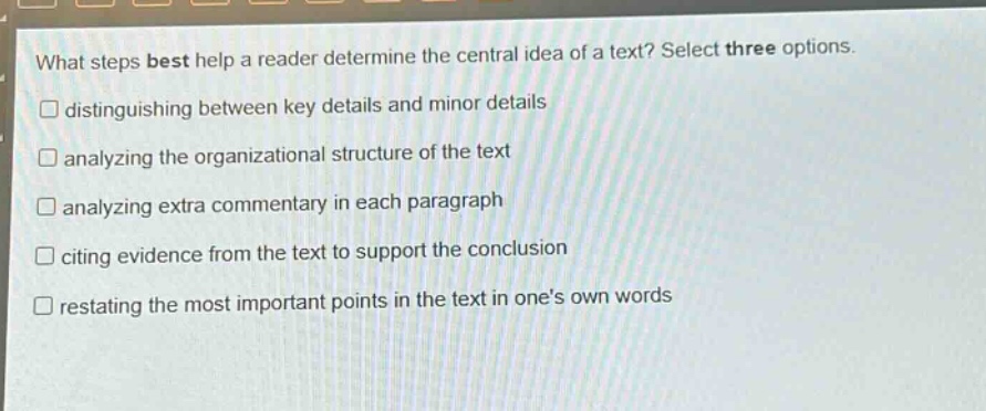 what steps best help a reader determine the central idea of a text? select three options.\ndistinguishing between key details and minor details\nanalyzing the organizational structure of the text\nanalyzing extra commentary in each paragraph\nciting evidence from the text to support the conclusion\nrestating the most important points in the text in ones own words