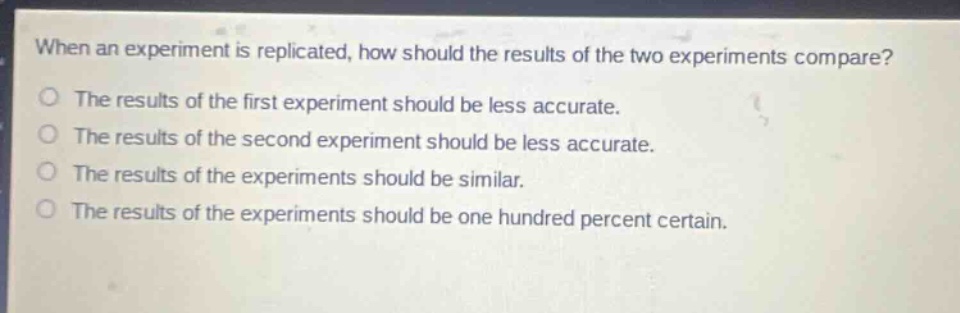 when an experiment is replicated, how should the results of the two experiments compare?\nthe results of the first experiment should be less accurate.\nthe results of the second experiment should be less accurate.\nthe results of the experiments should be similar.\nthe results of the experiments should be one hundred percent certain.