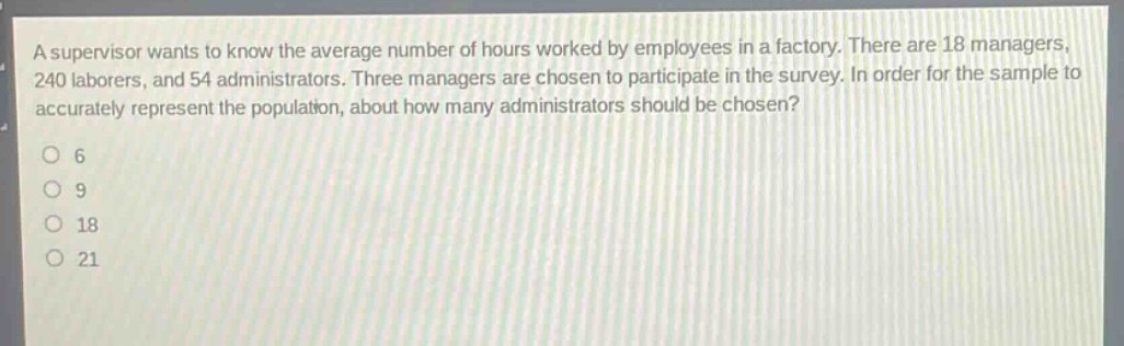 a supervisor wants to know the average number of hours worked by employees in a factory. there are 18 managers, 240 laborers, and 54 administrators. three managers are chosen to participate in the survey. in order for the sample to accurately represent the population, about how many administrators should be chosen?\no 6\no 9\no 18\no 21