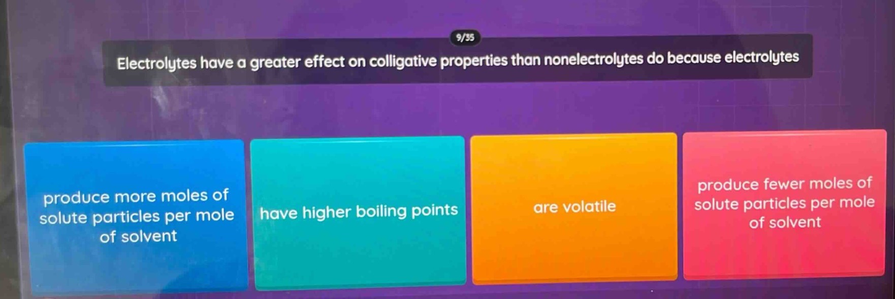 9/35\nelectrolytes have a greater effect on colligative properties than nonelectrolytes do because electrolytes\nproduce more moles of solute particles per mole of solvent\nhave higher boiling points\nare volatile\nproduce fewer moles of solute particles per mole of solvent
