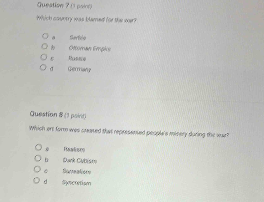 question 7 (1 point)\nwhich country was blamed for the war?\n\na serbia\nb ottoman empire\nc russia\nd germany\n\nquestion 8 (1 point)\nwhich art form was created that represented peoples misery during the war?\n\na realism\nb dark cubism\nc surrealism\nd syncretism