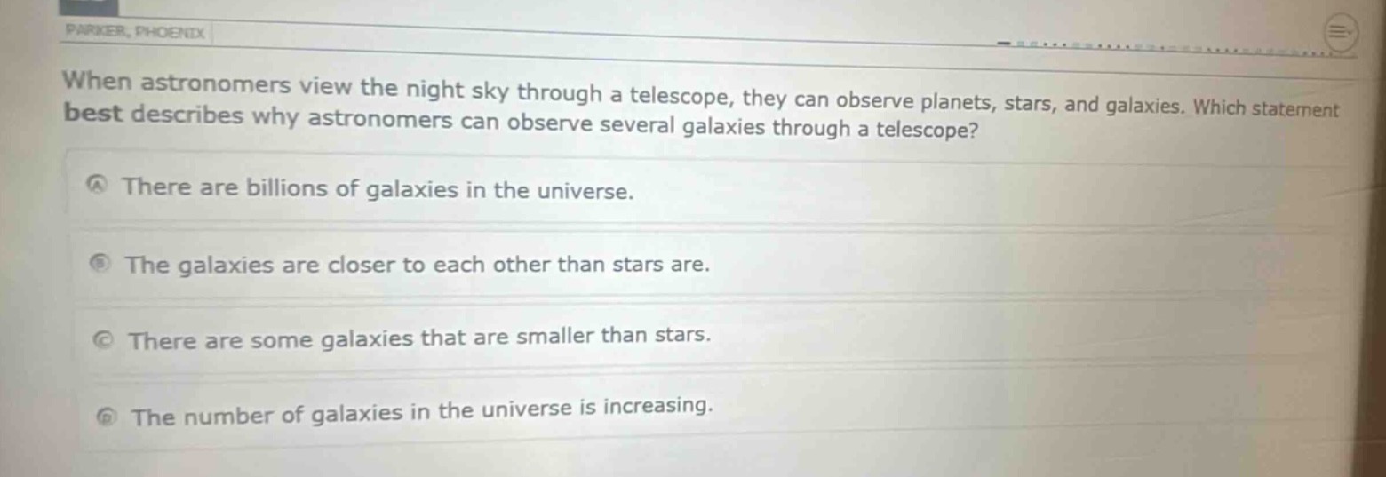 when astronomers view the night sky through a telescope, they can observe planets, stars, and galaxies. which statement best describes why astronomers can observe several galaxies through a telescope?\na there are billions of galaxies in the universe.\nb the galaxies are closer to each other than stars are.\nc there are some galaxies that are smaller than stars.\nd the number of galaxies in the universe is increasing.