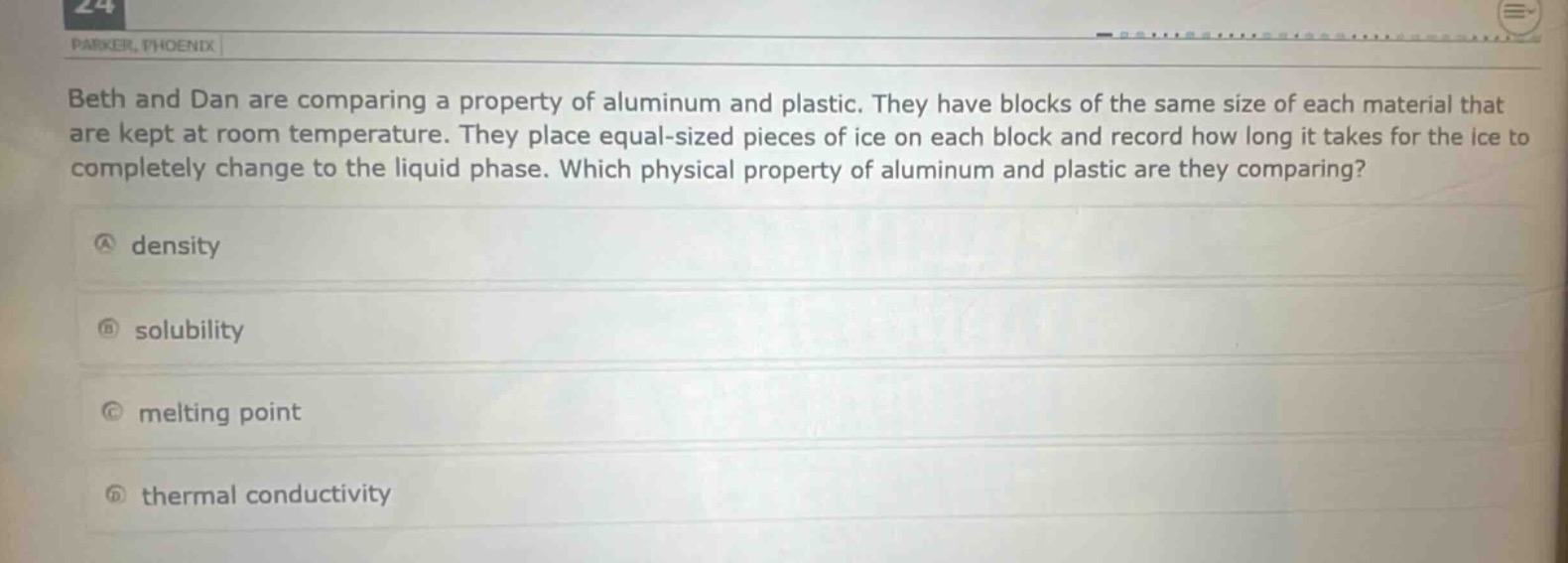 beth and dan are comparing a property of aluminum and plastic. they have blocks of the same size of each material that are kept at room temperature. they place equal - sized pieces of ice on each block and record how long it takes for the ice to completely change to the liquid phase. which physical property of aluminum and plastic are they comparing?\na density\nb solubility\nc melting point\nd thermal conductivity