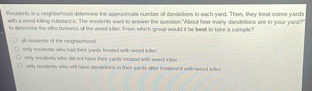 residents in a neighborhood determine the approximate number of dandelions in each yard. then, they treat some yards with a weed - killing substance. the residents want to answer the question “about how many dandelions are in your yard?” to determine the effectiveness of the weed killer. from which group would it be best to take a sample?\nall residents of the neighborhood\nonly residents who had their yards treated with weed killer\nonly residents who did not have their yards treated with weed killer\nonly residents who still have dandelions in their yards after treatment with weed killer