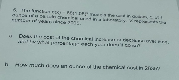 5. the function c(x) = 68(1.05)^x models the cost in dollars, c, of 1 ounce of a certain chemical used in a laboratory. x represents the number of years since 2005.\na. does the cost of the chemical increase or decrease over time, and by what percentage each year does it do so?\nb. how much does an ounce of the chemical cost in 2035?
