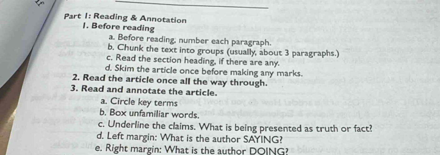 part i: reading & annotation\n1. before reading\na. before reading, number each paragraph.\nb. chunk the text into groups (usually, about 3 paragraphs.)\nc. read the section heading, if there are any.\nd. skim the article once before making any marks.\n2. read the article once all the way through.\n3. read and annotate the article.\na. circle key terms\nb. box unfamiliar words.\nc. underline the claims. what is being presented as truth or fact?\nd. left margin: what is the author saying?\ne. right margin: what is the author doing?