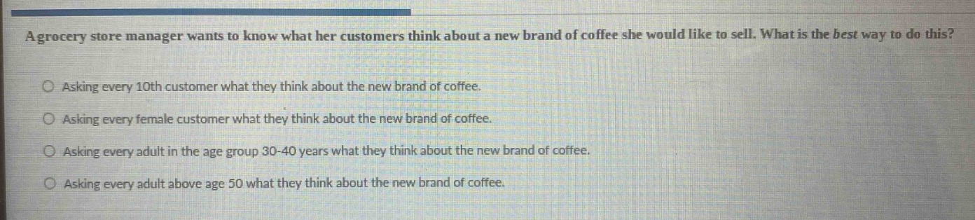 a grocery store manager wants to know what her customers think about a new brand of coffee she would like to sell. what is the best way to do this?\nasking every 10th customer what they think about the new brand of coffee.\nasking every female customer what they think about the new brand of coffee.\nasking every adult in the age group 30 - 40 years what they think about the new brand of coffee.\nasking every adult above age 50 what they think about the new brand of coffee.