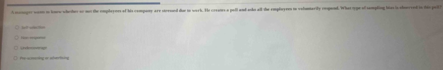 a manager wants to know whether or not the employees of his company are stressed due to work. he creates a poll and asks all the employees to voluntarily respond. what type of sampling bias is observed in this poll?\nself - selection\nnon - response\nundercoverage\npre - screening or advertising