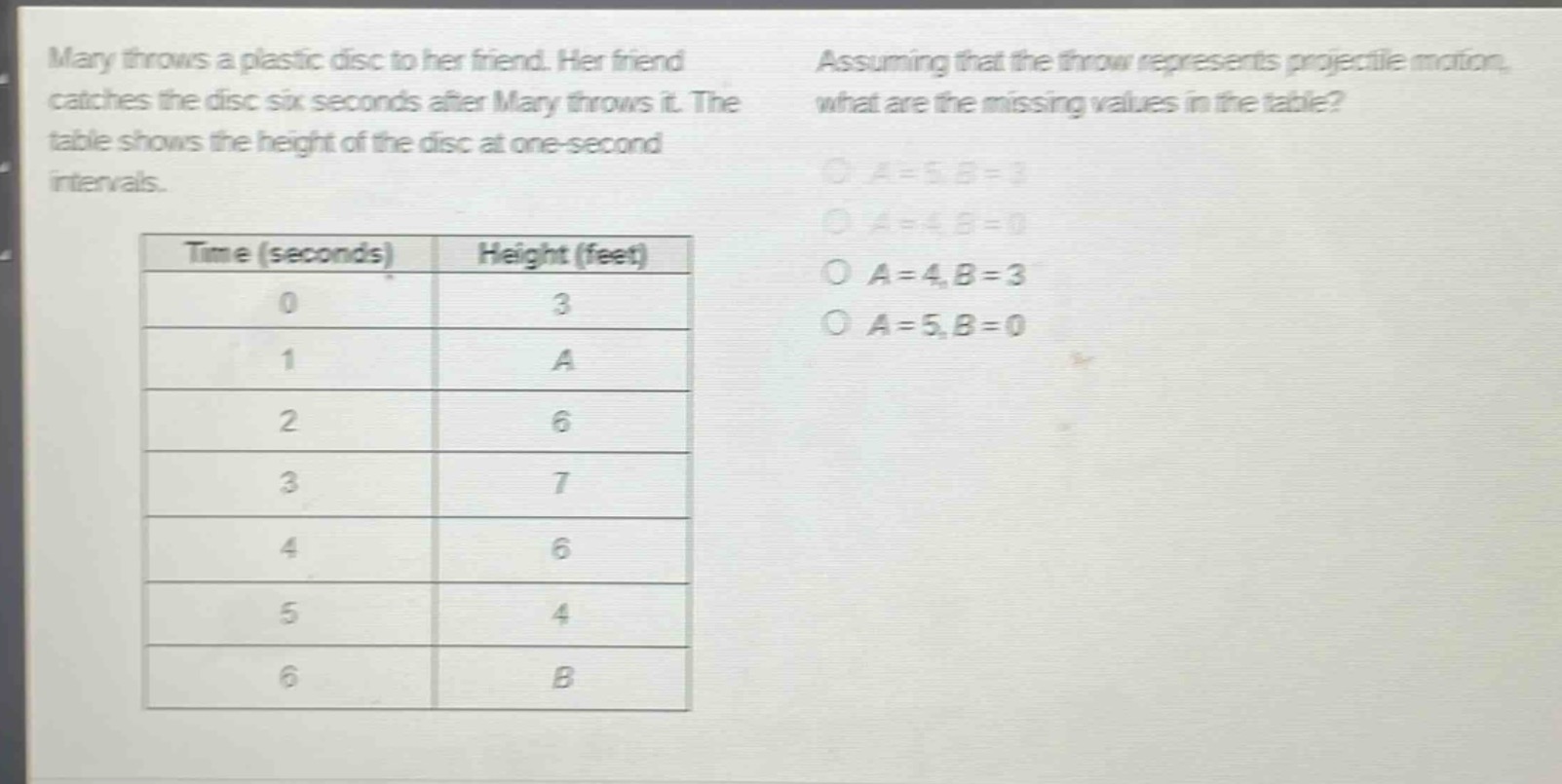 mary throws a plastic disc to her friend. her friend catches the disc six seconds after mary throws it. the table shows the height of the disc at one - second intervals. assuming that the throw represents projectile motion, what are the missing values in the table?\n| time (seconds) | height (feet) |\n| ---- | ---- |\n| 0 | 3 |\n| 1 | a |\n| 2 | 6 |\n| 3 | 7 |\n| 4 | 6 |\n| 5 | 4 |\n| 6 | b |\na = 5, b = 3\na = 4, b = 0\na = 4, b = 3\na = 5, b = 0