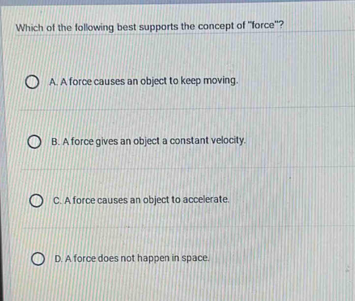 which of the following best supports the concept of \force\?\na. a force causes an object to keep moving.\nb. a force gives an object a constant velocity.\nc. a force causes an object to accelerate.\nd. a force does not happen in space.