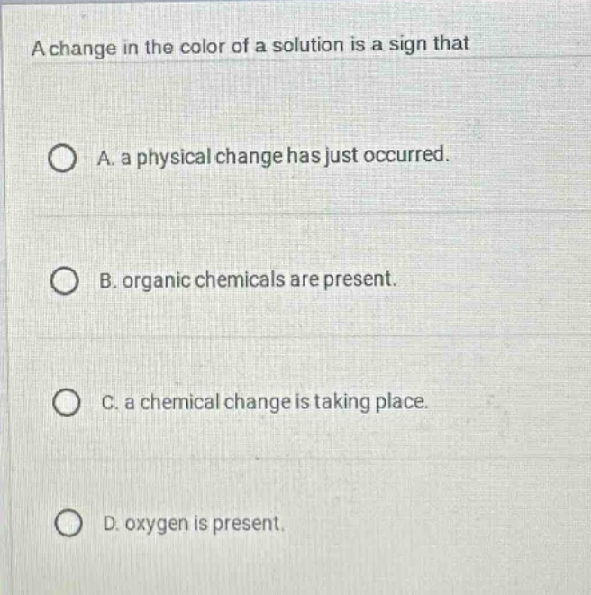a change in the color of a solution is a sign that\n\na. a physical change has just occurred.\n\nb. organic chemicals are present.\n\nc. a chemical change is taking place.\n\nd. oxygen is present.