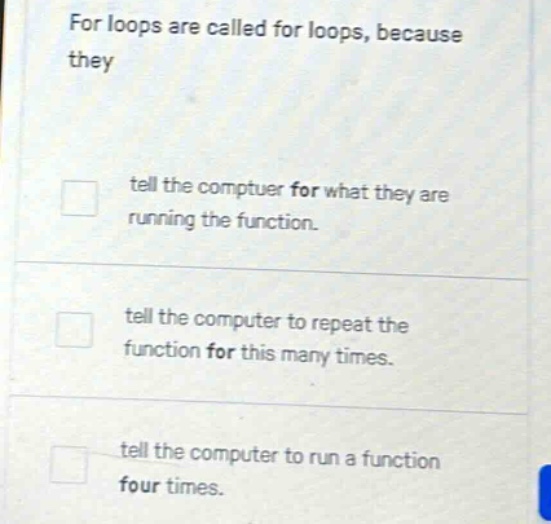 for loops are called for loops, because they\n\n□ tell the computer for what they are running the function.\n\n□ tell the computer to repeat the function for this many times.\n\n□ tell the computer to run a function four times.