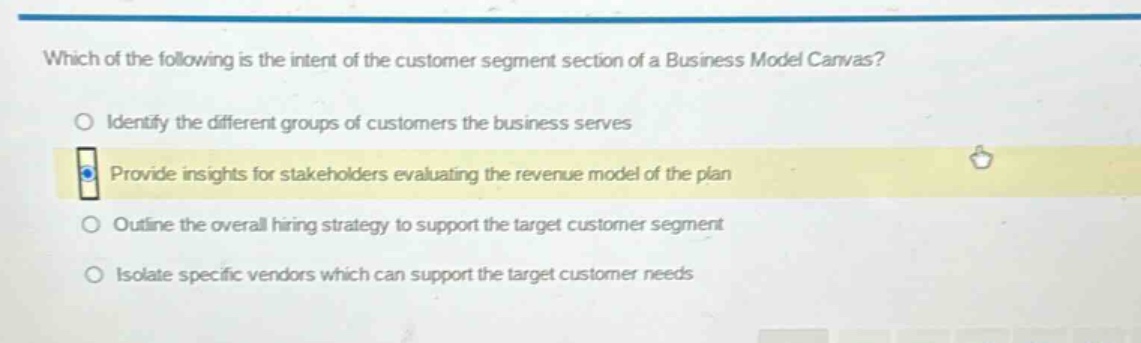 which of the following is the intent of the customer segment section of a business model canvas?\nidentify the different groups of customers the business serves\nprovide insights for stakeholders evaluating the revenue model of the plan\noutline the overall hiring strategy to support the target customer segment\nisolate specific vendors which can support the target customer needs