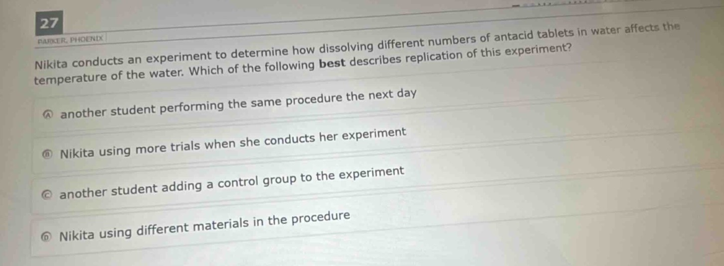 nikita conducts an experiment to determine how dissolving different numbers of antacid tablets in water affects the temperature of the water. which of the following best describes replication of this experiment?\na another student performing the same procedure the next day\nb nikita using more trials when she conducts her experiment\nc another student adding a control group to the experiment\nd nikita using different materials in the procedure
