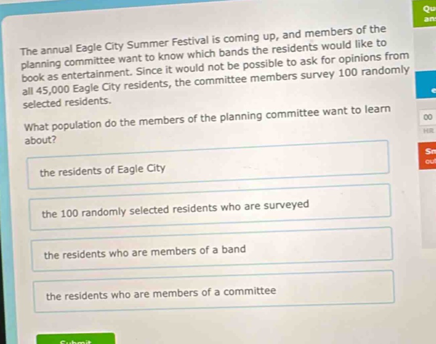 the annual eagle city summer festival is coming up, and members of the planning committee want to know which bands the residents would like to book as entertainment. since it would not be possible to ask for opinions from all 45,000 eagle city residents, the committee members survey 100 randomly selected residents.\nwhat population do the members of the planning committee want to learn about?\nthe residents of eagle city\nthe 100 randomly selected residents who are surveyed\nthe residents who are members of a band\nthe residents who are members of a committee