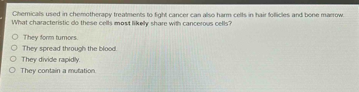 chemicals used in chemotherapy treatments to fight cancer can also harm cells in hair follicles and bone marrow. what characteristic do these cells most likely share with cancerous cells?\no they form tumors.\no they spread through the blood.\no they divide rapidly.\no they contain a mutation.