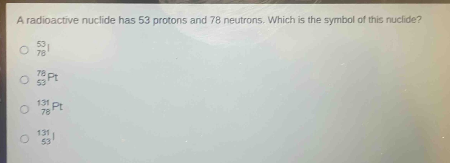 a radioactive nuclide has 53 protons and 78 neutrons. which is the symbol of this nuclide?\no $\frac{53}{78}$i\no $\frac{78}{53}$pt\no $\frac{131}{78}$pt\no $\frac{131}{53}$i