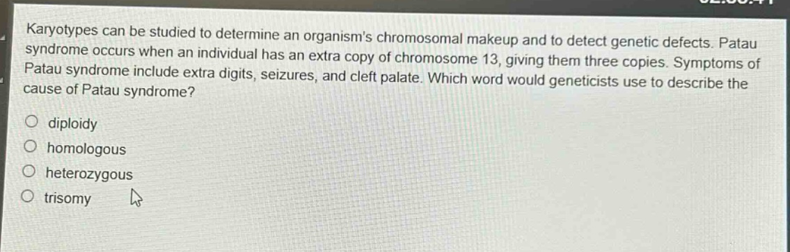 karyotypes can be studied to determine an organisms chromosomal makeup and to detect genetic defects. patau syndrome occurs when an individual has an extra copy of chromosome 13, giving them three copies. symptoms of patau syndrome include extra digits, seizures, and cleft palate. which word would geneticists use to describe the cause of patau syndrome?\n\ndiploidy\nhomologous\nheterozygous\ntrisomy
